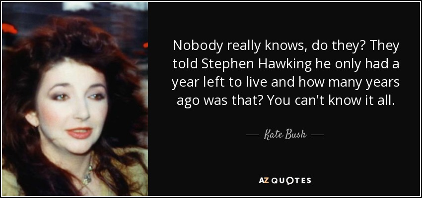 Nobody really knows, do they? They told Stephen Hawking he only had a year left to live and how many years ago was that? You can't know it all. - Kate Bush