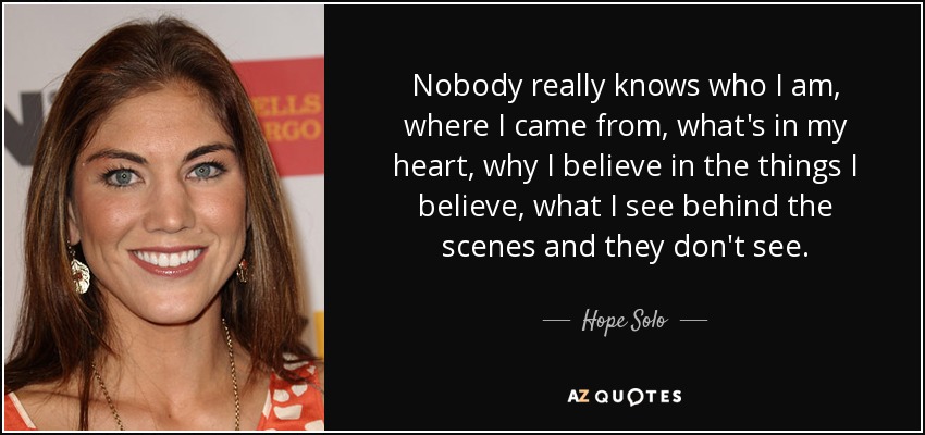 Nobody really knows who I am, where I came from, what's in my heart, why I believe in the things I believe, what I see behind the scenes and they don't see. - Hope Solo