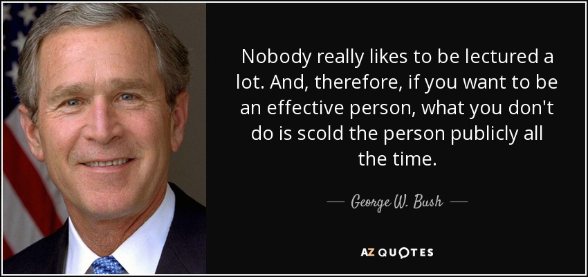 Nobody really likes to be lectured a lot. And, therefore, if you want to be an effective person, what you don't do is scold the person publicly all the time. - George W. Bush