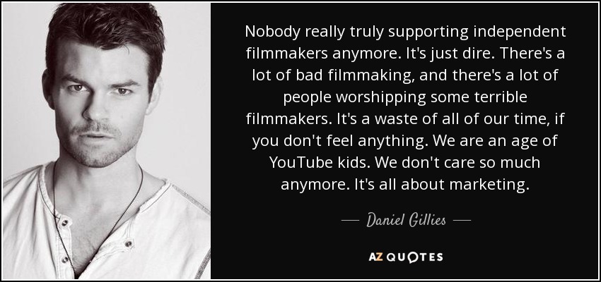 Nobody really truly supporting independent filmmakers anymore. It's just dire. There's a lot of bad filmmaking, and there's a lot of people worshipping some terrible filmmakers. It's a waste of all of our time, if you don't feel anything. We are an age of YouTube kids. We don't care so much anymore. It's all about marketing. - Daniel Gillies