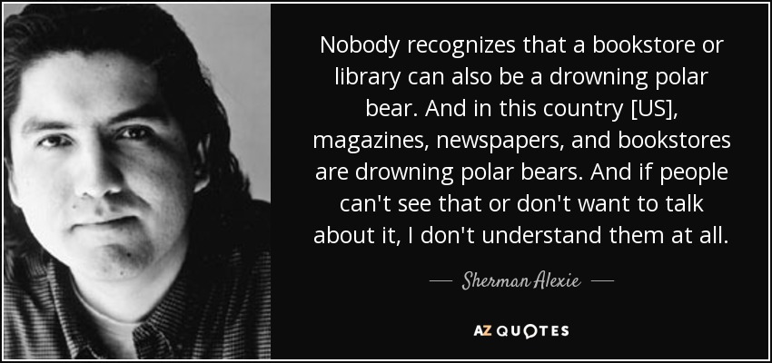 Nobody recognizes that a bookstore or library can also be a drowning polar bear. And in this country [US], magazines, newspapers, and bookstores are drowning polar bears. And if people can't see that or don't want to talk about it, I don't understand them at all. - Sherman Alexie