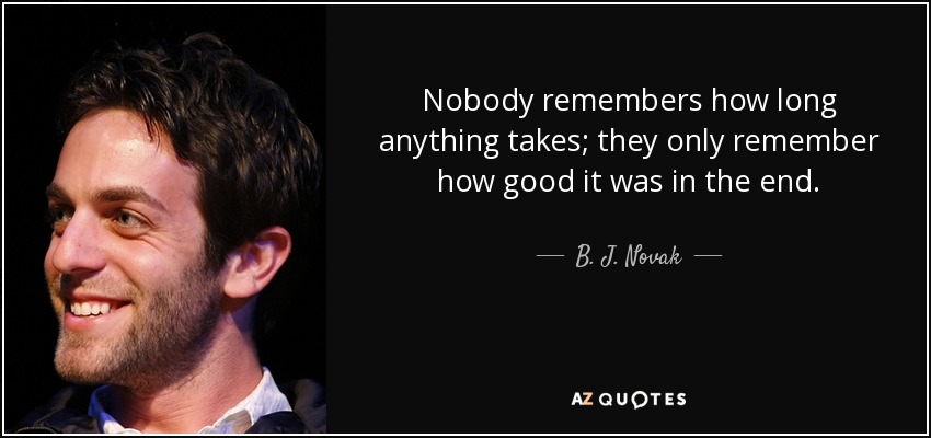 Nobody remembers how long anything takes; they only remember how good it was in the end. - B. J. Novak