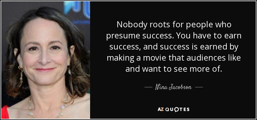 Nobody roots for people who presume success. You have to earn success, and success is earned by making a movie that audiences like and want to see more of. - Nina Jacobson