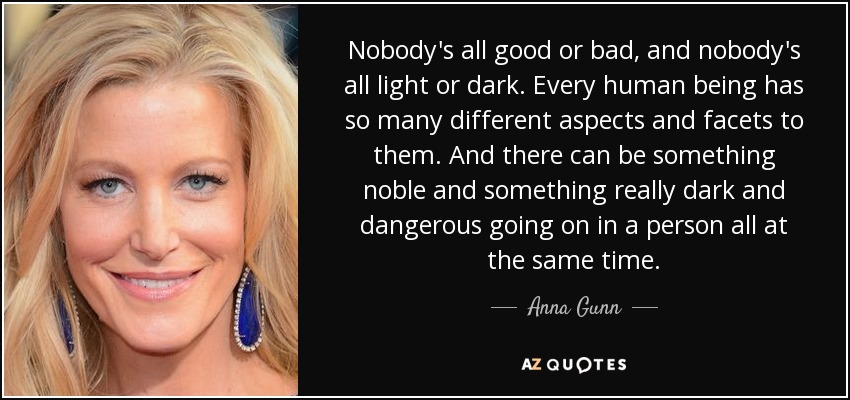 Nobody's all good or bad, and nobody's all light or dark. Every human being has so many different aspects and facets to them. And there can be something noble and something really dark and dangerous going on in a person all at the same time. - Anna Gunn