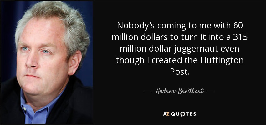 Nobody's coming to me with 60 million dollars to turn it into a 315 million dollar juggernaut even though I created the Huffington Post. - Andrew Breitbart