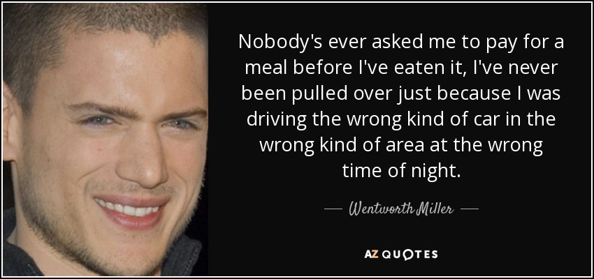 Nobody's ever asked me to pay for a meal before I've eaten it, I've never been pulled over just because I was driving the wrong kind of car in the wrong kind of area at the wrong time of night. - Wentworth Miller