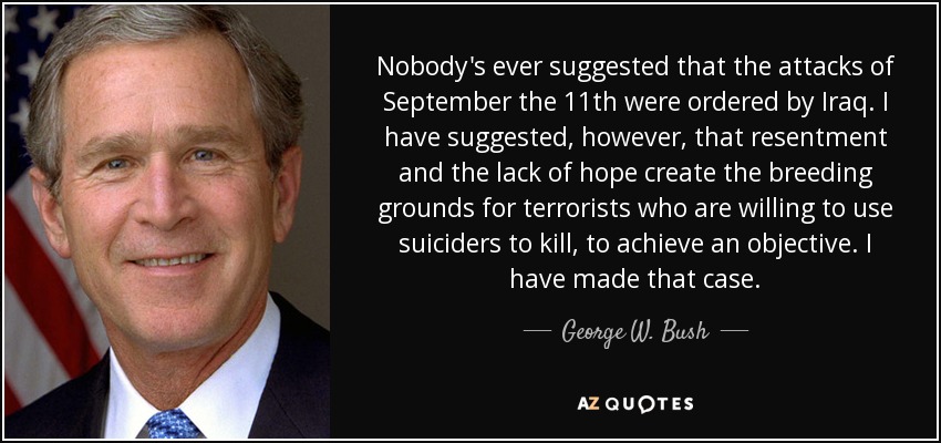 Nobody's ever suggested that the attacks of September the 11th were ordered by Iraq. I have suggested, however, that resentment and the lack of hope create the breeding grounds for terrorists who are willing to use suiciders to kill, to achieve an objective. I have made that case. - George W. Bush