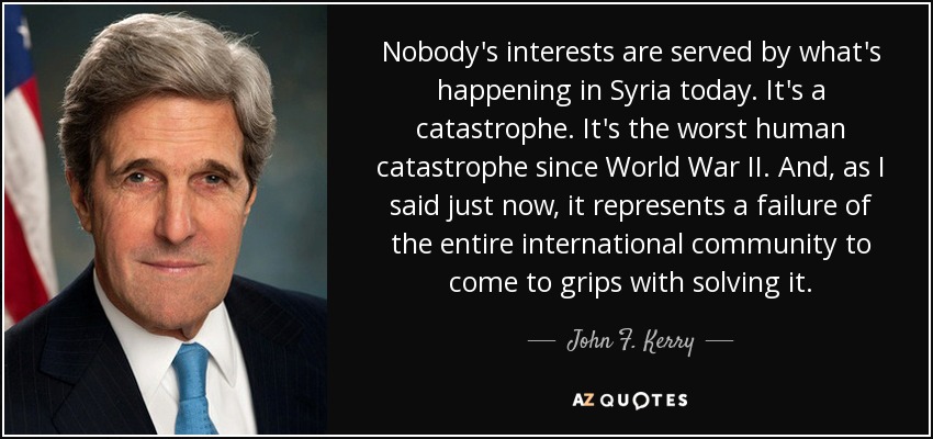 Nobody's interests are served by what's happening in Syria today. It's a catastrophe. It's the worst human catastrophe since World War II. And, as I said just now, it represents a failure of the entire international community to come to grips with solving it. - John F. Kerry