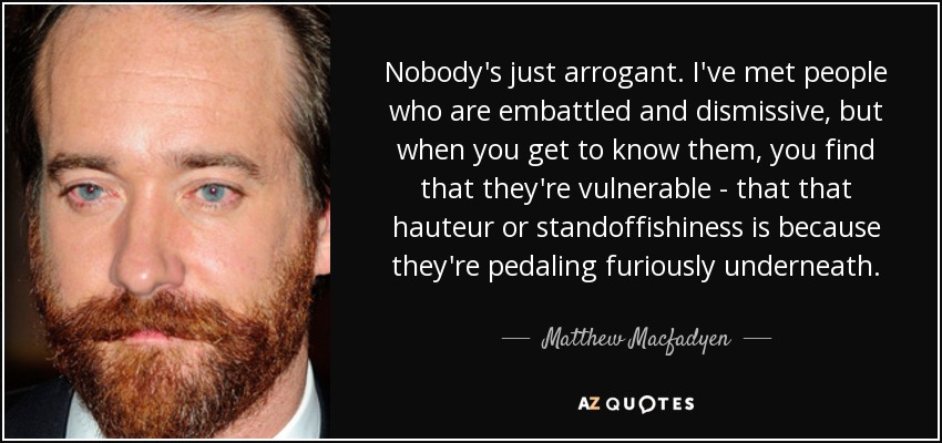 Nobody's just arrogant. I've met people who are embattled and dismissive, but when you get to know them, you find that they're vulnerable - that that hauteur or standoffishiness is because they're pedaling furiously underneath. - Matthew Macfadyen