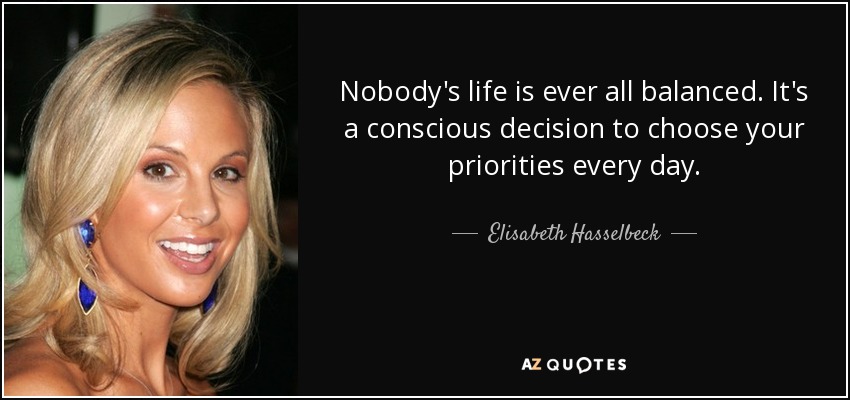 Nobody's life is ever all balanced. It's a conscious decision to choose your priorities every day. - Elisabeth Hasselbeck