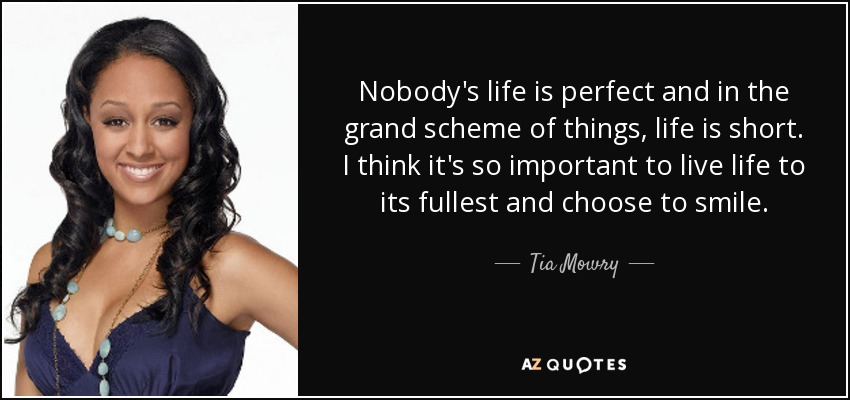 Nobody's life is perfect and in the grand scheme of things, life is short. I think it's so important to live life to its fullest and choose to smile. - Tia Mowry