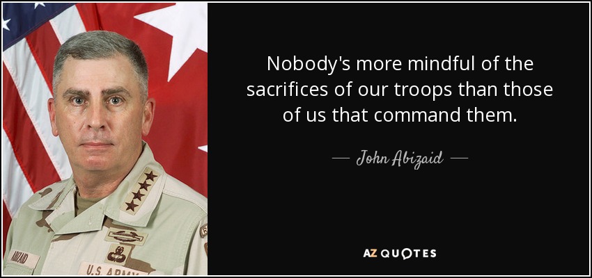 Nobody's more mindful of the sacrifices of our troops than those of us that command them. - John Abizaid