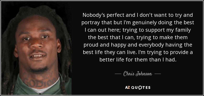 Nobody's perfect and I don't want to try and portray that but I'm genuinely doing the best I can out here; trying to support my family the best that I can, trying to make them proud and happy and everybody having the best life they can live. I'm trying to provide a better life for them than I had. - Chris Johnson