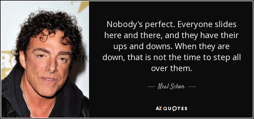 Nobody's perfect. Everyone slides here and there, and they have their ups and downs. When they are down, that is not the time to step all over them. - Neal Schon