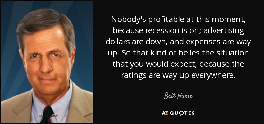 Nobody's profitable at this moment, because recession is on; advertising dollars are down, and expenses are way up. So that kind of belies the situation that you would expect, because the ratings are way up everywhere. - Brit Hume