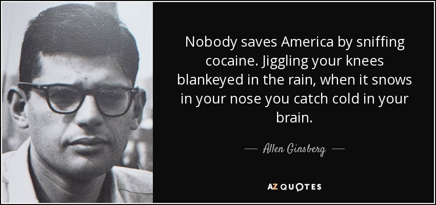 Nobody saves America by sniffing cocaine. Jiggling your knees blankeyed in the rain, when it snows in your nose you catch cold in your brain. - Allen Ginsberg