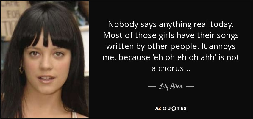 Nobody says anything real today. Most of those girls have their songs written by other people. It annoys me, because 'eh oh eh oh ahh' is not a chorus... - Lily Allen