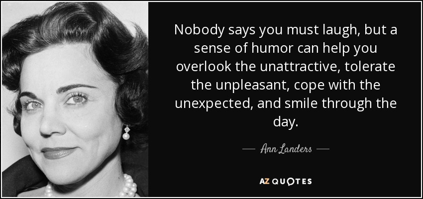 Nobody says you must laugh, but a sense of humor can help you overlook the unattractive, tolerate the unpleasant, cope with the unexpected, and smile through the day. - Ann Landers