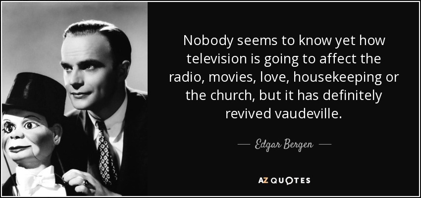 Nobody seems to know yet how television is going to affect the radio, movies, love, housekeeping or the church, but it has definitely revived vaudeville. - Edgar Bergen