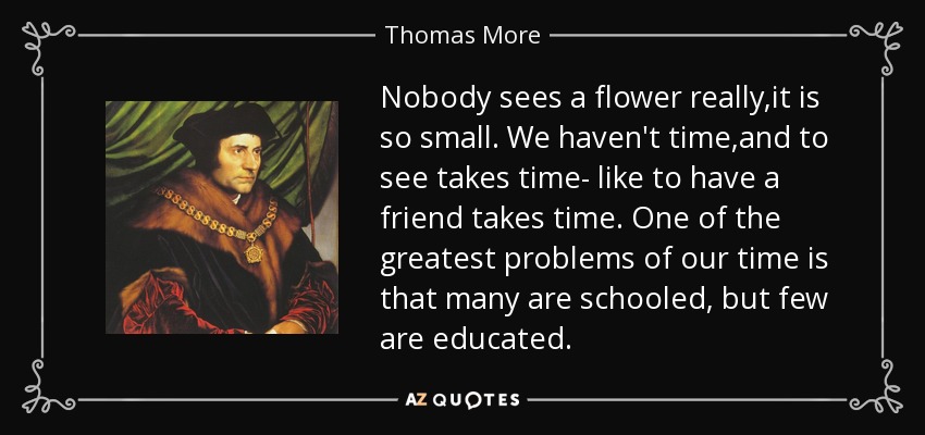 Nobody sees a flower really,it is so small. We haven't time,and to see takes time- like to have a friend takes time. One of the greatest problems of our time is that many are schooled, but few are educated. - Thomas More