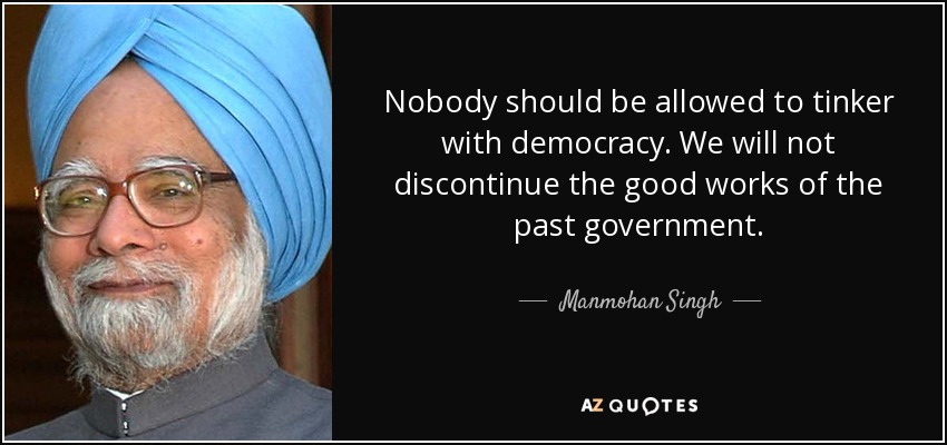 Nobody should be allowed to tinker with democracy. We will not discontinue the good works of the past government. - Manmohan Singh