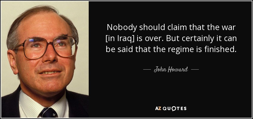 Nobody should claim that the war [in Iraq] is over. But certainly it can be said that the regime is finished. - John Howard