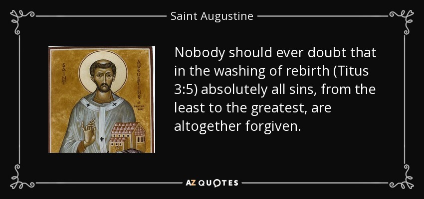 Nobody should ever doubt that in the washing of rebirth (Titus 3:5) absolutely all sins, from the least to the greatest, are altogether forgiven. - Saint Augustine