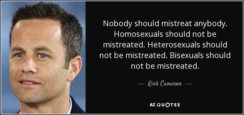 Nobody should mistreat anybody. Homosexuals should not be mistreated. Heterosexuals should not be mistreated. Bisexuals should not be mistreated. - Kirk Cameron