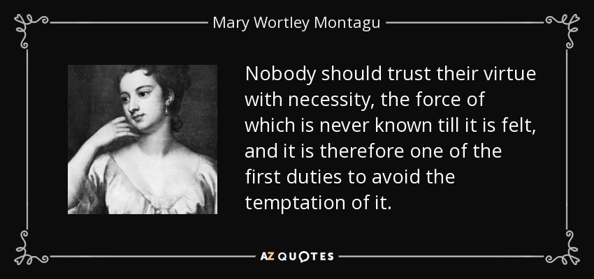 Nobody should trust their virtue with necessity, the force of which is never known till it is felt, and it is therefore one of the first duties to avoid the temptation of it. - Mary Wortley Montagu