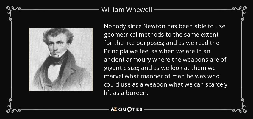 Nobody since Newton has been able to use geometrical methods to the same extent for the like purposes; and as we read the Principia we feel as when we are in an ancient armoury where the weapons are of gigantic size; and as we look at them we marvel what manner of man he was who could use as a weapon what we can scarcely lift as a burden. - William Whewell