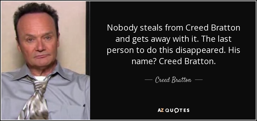 Nobody steals from Creed Bratton and gets away with it. The last person to do this disappeared. His name? Creed Bratton. - Creed Bratton