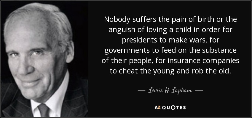 Nobody suffers the pain of birth or the anguish of loving a child in order for presidents to make wars, for governments to feed on the substance of their people, for insurance companies to cheat the young and rob the old. - Lewis H. Lapham