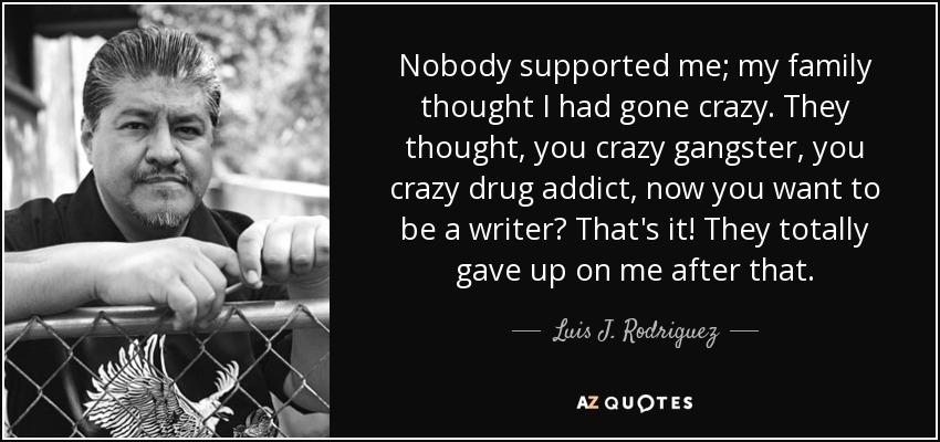 Nobody supported me; my family thought I had gone crazy. They thought, you crazy gangster, you crazy drug addict, now you want to be a writer? That's it! They totally gave up on me after that. - Luis J. Rodriguez