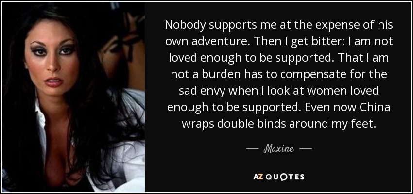 Nobody supports me at the expense of his own adventure. Then I get bitter: I am not loved enough to be supported. That I am not a burden has to compensate for the sad envy when I look at women loved enough to be supported. Even now China wraps double binds around my feet. - Maxine