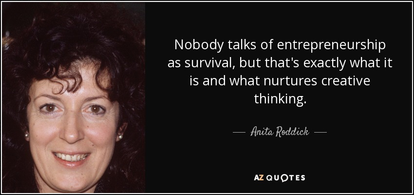 Nobody talks of entrepreneurship as survival, but that's exactly what it is and what nurtures creative thinking. - Anita Roddick