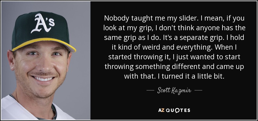 Nobody taught me my slider. I mean, if you look at my grip, I don't think anyone has the same grip as I do. It's a separate grip. I hold it kind of weird and everything. When I started throwing it, I just wanted to start throwing something different and came up with that. I turned it a little bit. - Scott Kazmir