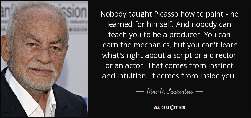 Nobody taught Picasso how to paint - he learned for himself. And nobody can teach you to be a producer. You can learn the mechanics, but you can't learn what's right about a script or a director or an actor. That comes from instinct and intuition. It comes from inside you. - Dino De Laurentiis