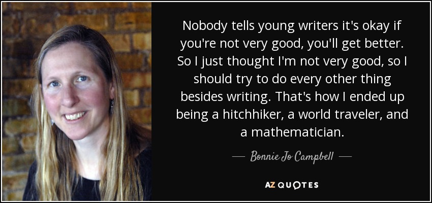 Nobody tells young writers it's okay if you're not very good, you'll get better. So I just thought I'm not very good, so I should try to do every other thing besides writing. That's how I ended up being a hitchhiker, a world traveler, and a mathematician. - Bonnie Jo Campbell