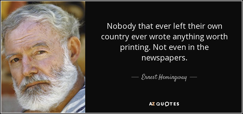 Nobody that ever left their own country ever wrote anything worth printing. Not even in the newspapers. - Ernest Hemingway