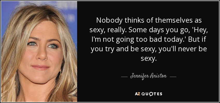 Nobody thinks of themselves as sexy, really. Some days you go, 'Hey, I'm not going too bad today.' But if you try and be sexy, you'll never be sexy. - Jennifer Aniston