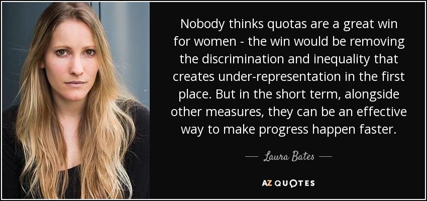 Nobody thinks quotas are a great win for women - the win would be removing the discrimination and inequality that creates under-representation in the first place. But in the short term, alongside other measures, they can be an effective way to make progress happen faster. - Laura Bates