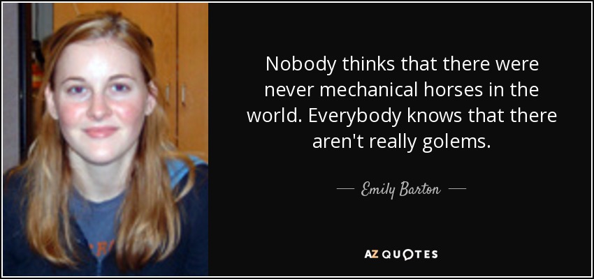 Nobody thinks that there were never mechanical horses in the world. Everybody knows that there aren't really golems. - Emily Barton