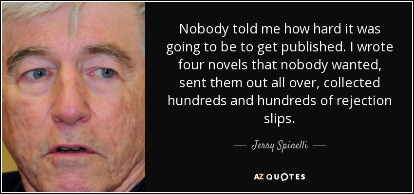 Nobody told me how hard it was going to be to get published. I wrote four novels that nobody wanted, sent them out all over, collected hundreds and hundreds of rejection slips. - Jerry Spinelli