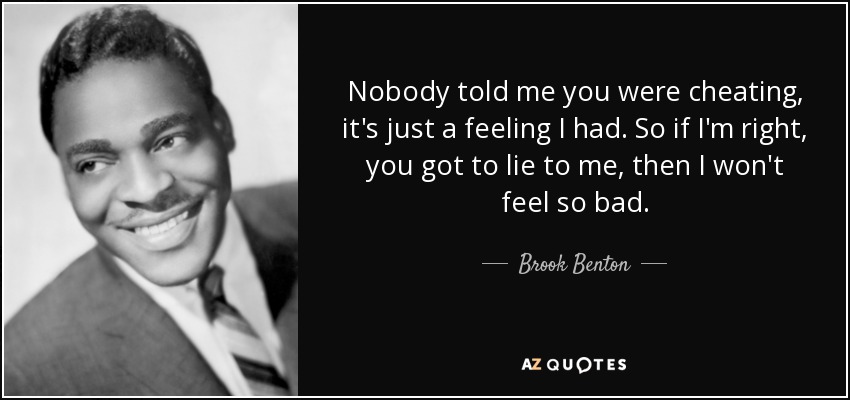 Nobody told me you were cheating, it's just a feeling I had. So if I'm right, you got to lie to me, then I won't feel so bad. - Brook Benton