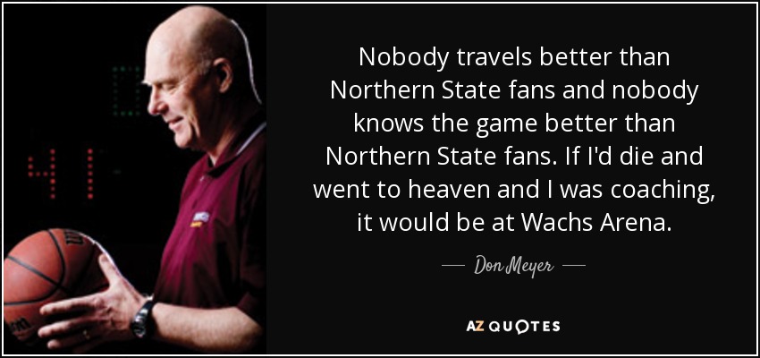 Nobody travels better than Northern State fans and nobody knows the game better than Northern State fans. If I'd die and went to heaven and I was coaching, it would be at Wachs Arena. - Don Meyer
