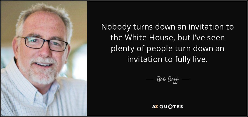 Nobody turns down an invitation to the White House, but I’ve seen plenty of people turn down an invitation to fully live. - Bob Goff