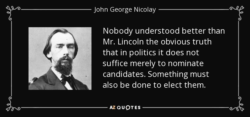 Nobody understood better than Mr. Lincoln the obvious truth that in politics it does not suffice merely to nominate candidates. Something must also be done to elect them. - John George Nicolay