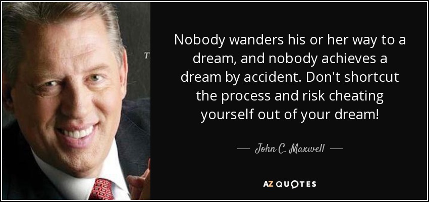Nobody wanders his or her way to a dream, and nobody achieves a dream by accident. Don't shortcut the process and risk cheating yourself out of your dream! - John C. Maxwell