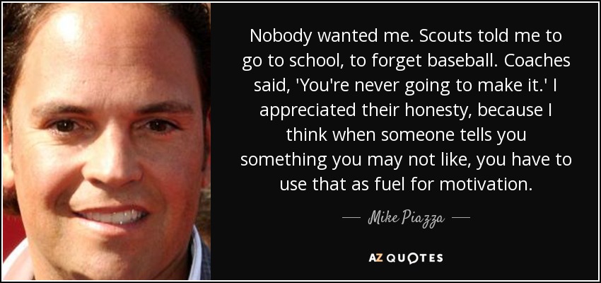 Nobody wanted me. Scouts told me to go to school, to forget baseball. Coaches said, 'You're never going to make it.' I appreciated their honesty, because I think when someone tells you something you may not like, you have to use that as fuel for motivation. - Mike Piazza