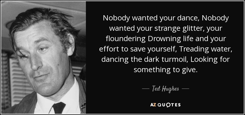 Nobody wanted your dance, Nobody wanted your strange glitter, your floundering Drowning life and your effort to save yourself, Treading water, dancing the dark turmoil, Looking for something to give. - Ted Hughes